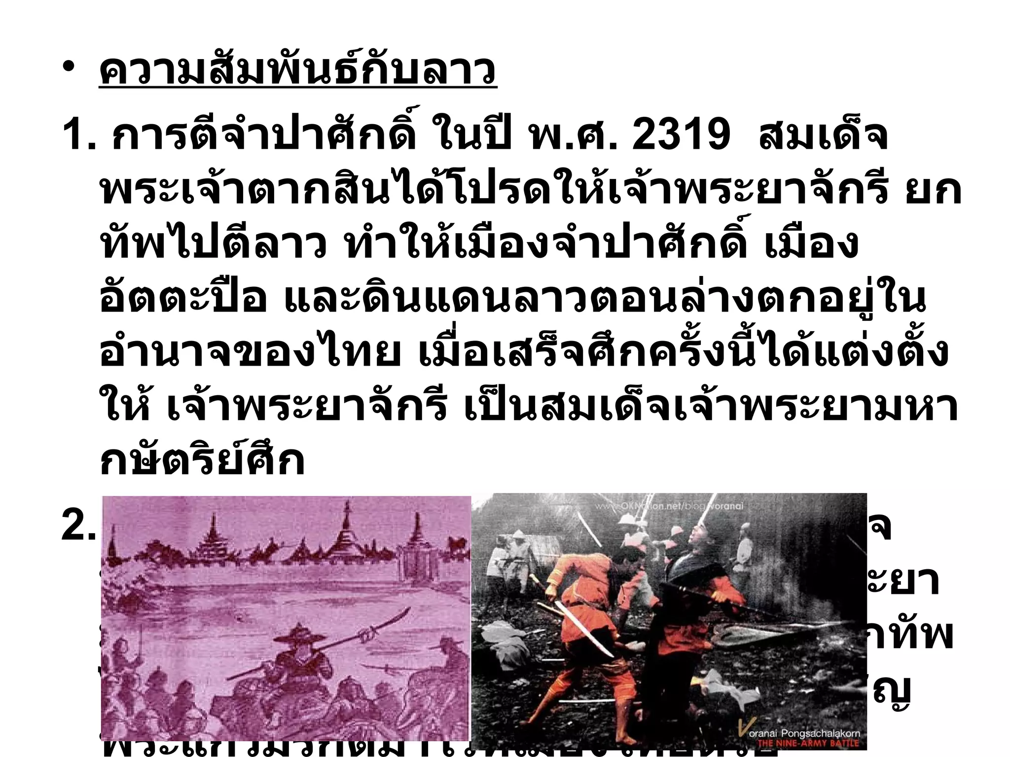 ความสัมพันธ์กับลาว 1.  การตีจำปาศักดิ์ ในปี พ . ศ . 2319  สมเด็จพระเจ้าตากสินได้โปรดให้เจ้าพระยาจักรี ยกทัพไปตีลาว ทำให้เมืองจำปาศักดิ์ เมืองอัตตะปือ และดินแดนลาวตอนล่างตกอยู่ในอำนาจของไทย เมื่อเสร็จศึกครั้งนี้ได้แต่งตั้งให้ เจ้าพระยาจักรี เป็นสมเด็จเจ้าพระยามหากษัตริย์ศึก 2.  การตีเวียงจันทน์ ในปี พ . ศ . 2321  สมเด็จพระเจ้าตากสินได้โปรดให้สมเด็จเจ้าพระยามหากษัตริย์ศึก และเจ้าพระยาสุรสีห์  ยกทัพไปตีเวียงจันทน์ เมื่อเสร็จศึกจึงได้อัญเชิญพระแก้วมรกตมาไว้ที่เมืองไทยด้วย 