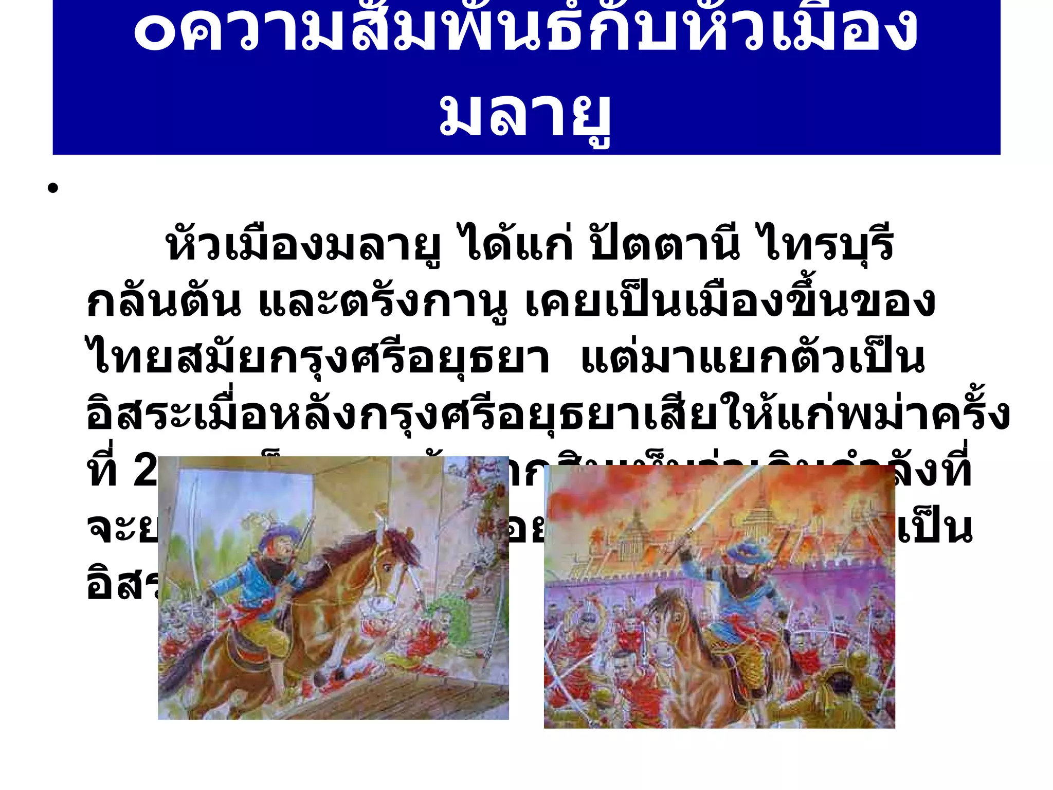 ๐ ความสัมพันธ์กับหัวเมืองมลายู   หัวเมืองมลายู ได้แก่ ปัตตานี ไทรบุรี กลันตัน และตรังกานู เคยเป็นเมืองขึ้นของไทยสมัยกรุงศรีอยุธยา  แต่มาแยกตัวเป็นอิสระเมื่อหลังกรุงศรีอยุธยาเสียให้แก่พม่าครั้งที่  2  สมเด็จพระเจ้าตากสินเห็นว่าเกินกำลังที่จะยกไปปราบ จึงปล่อยให้หัวเมืองมลายูเป็นอิสระ 