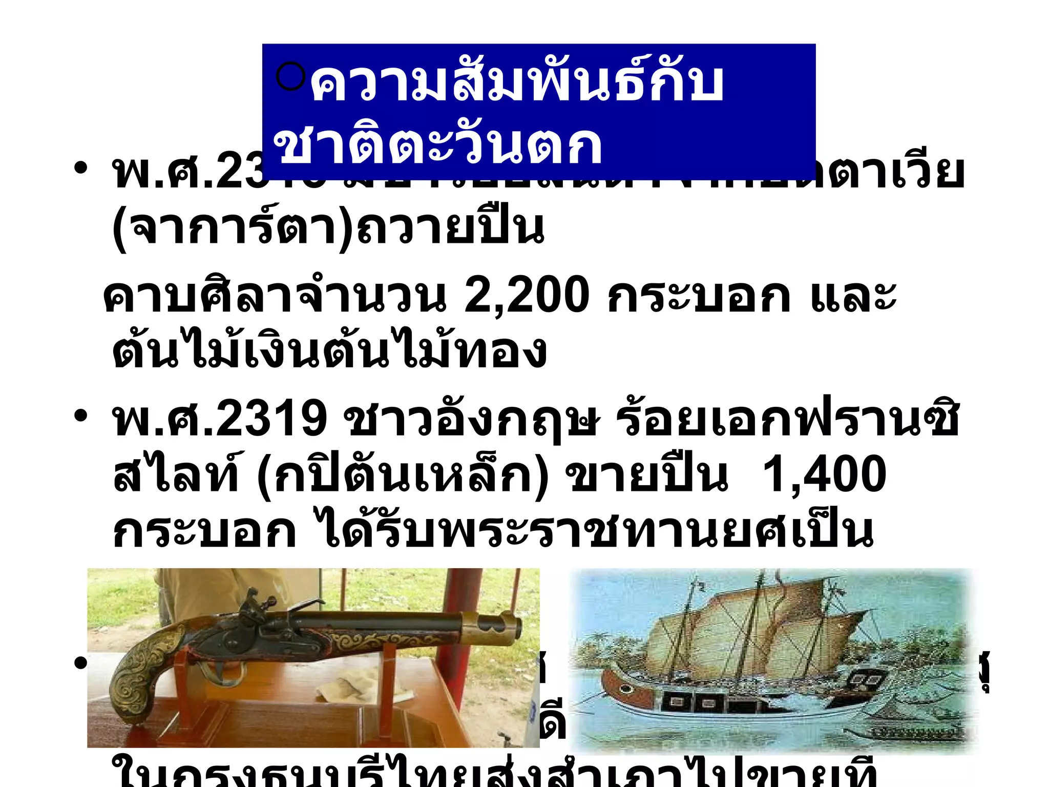 พ . ศ .2313  มีชาวฮอลันดาจากปัตตาเวีย ( จาการ์ตา ) ถวายปืน คาบศิลาจำนวน  2,200  กระบอก และต้นไม้เงินต้นไม้ทอง พ . ศ .2319  ชาวอังกฤษ ร้อยเอกฟรานซิสไลท์  ( กปิตันเหล็ก )  ขายปืน  1,400  กระบอก ได้รับพระราชทานยศเป็น  พระยาราชกัปิตัน พ . ศ .2322  โปรตุเกส แขกมัวร์จากเมืองสุราต ในประเทศอินเดียนำสินค้ามาขายในกรุงธนบุรีไทยส่งสำเภาไปขายที่อินเดีย ความสัมพันธ์กับชาติตะวันตก   