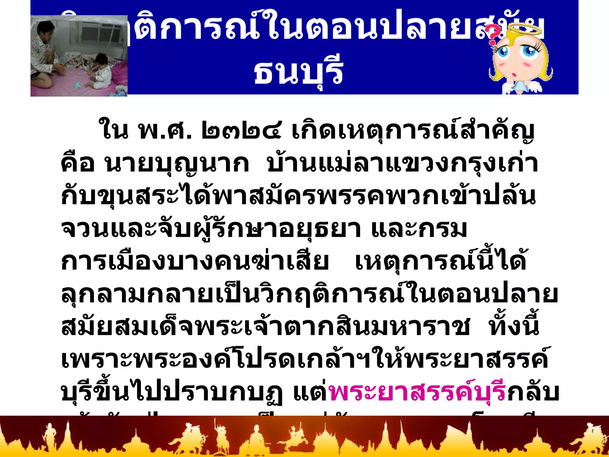 วิกฤติการณ์ในตอนปลายสมัยธนบุรี   ใน พ . ศ .  ๒๓๒๔ เกิดเหตุการณ์สำคัญคือ นายบุญนาก  บ้านแม่ลาแขวงกรุงเก่ากับขุนสระได้พาสมัครพรรคพวกเข้าปล้นจวนและจับผู้รักษาอยุธยา และกรมการเมืองบางคนฆ่าเสีย  เหตุการณ์นี้ได้ลุกลามกลายเป็นวิกฤติการณ์ในตอนปลายสมัยสมเด็จพระเจ้าตากสินมหาราช  ทั้งนี้เพราะพระองค์โปรดเกล้าฯให้พระยาสรรค์บุรีขึ้นไปปราบกบฏ แต่ พระยาสรรค์บุรี กลับเข้ากับฝ่ายกบฏเป็นแม่ทัพยกลงมาโจมตีธนบุรี  บังคับให้สมเด็จพระเจ้าตากสินมหาราชทรงผนวช  ทำให้อำนาจตกอยู่กับพระยาสรรค์บุรีผู้ซึ่งอ้างว่าจะรักษาบ้านเมืองไว้ให้สมเด็จเจ้าพระยามหากษัตริย์ศึก 