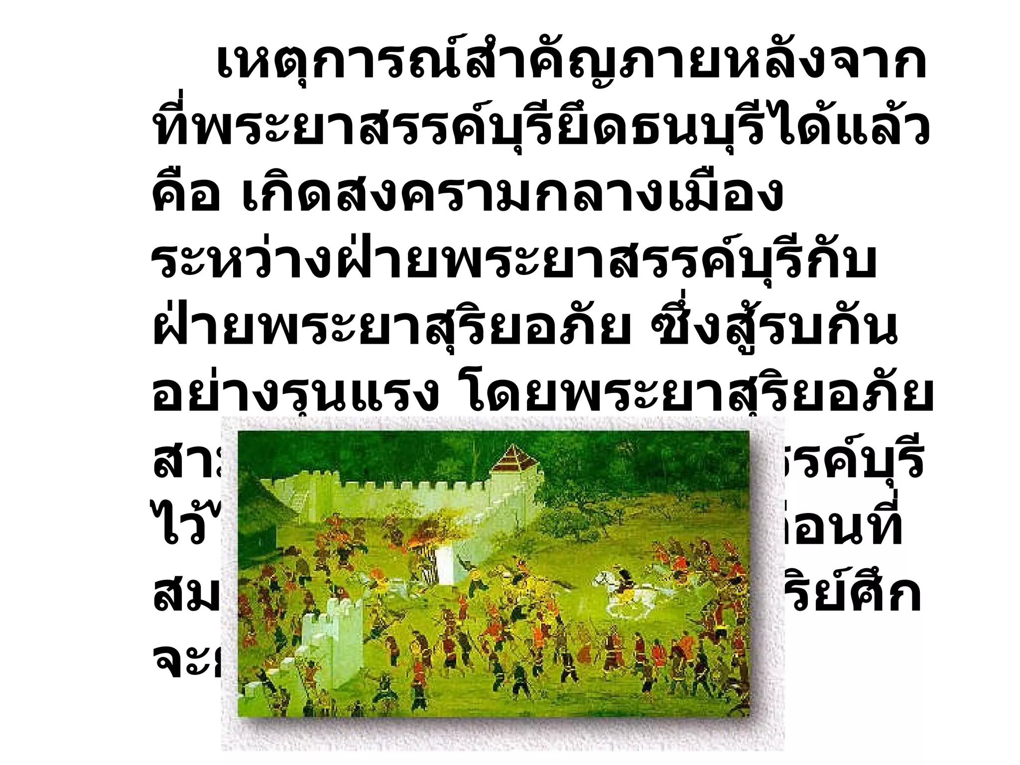 เหตุการณ์สำคัญภายหลังจากที่พระยาสรรค์บุรียึดธนบุรีได้แล้ว คือ เกิดสงครามกลางเมืองระหว่างฝ่ายพระยาสรรค์บุรีกับฝ่ายพระยาสุริยอภัย ซึ่งสู้รบกันอย่างรุนแรง โดยพระยาสุริยอภัยสามารถล้อมฝ่ายพระยาสรรค์บุรีไว้ได้ สถานการณ์เกิดขึ้นก่อนที่สมเด็จเจ้าพระยามหากษัตริย์ศึกจะยกทัพกลับจากกัมพูชา 