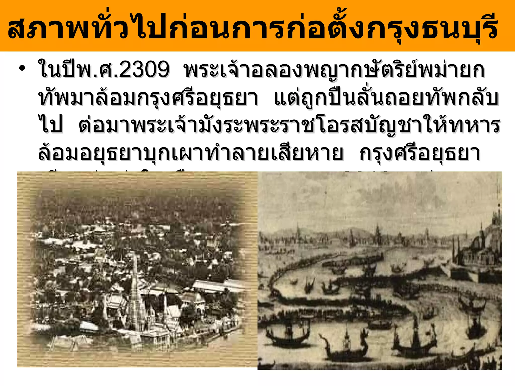 ในปีพ . ศ . 2309  พระเจ้าอลองพญากษัตริย์พม่ายกทัพมาล้อมกรุงศรีอยุธยา  แต่ถูกปืนลั่นถอยทัพกลับไป  ต่อมาพระเจ้ามังระพระราชโอรสบัญชาให้ทหารล้อมอยุธยาบุกเผาทำลายเสียหาย  กรุงศรีอยุธยาเสียแก่พม่าในเดือนเมษายน พ . ศ . 2310   พม่ากวาดต้อนคนไทยไปยังพม่าจำนวนมาก สภาพทั่วไปก่อนการก่อตั้งกรุงธนบุรี   