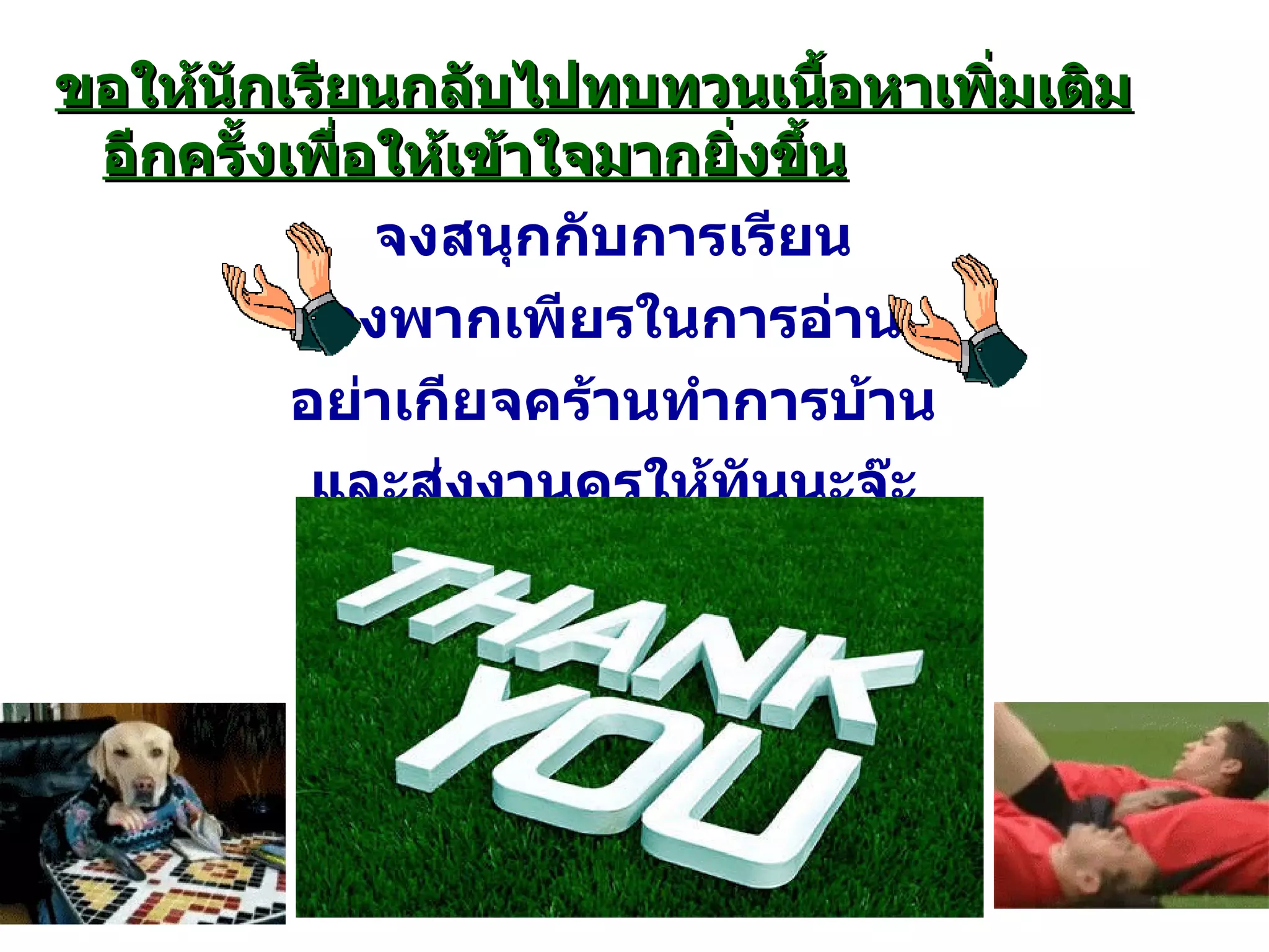 ขอให้นักเรียนกลับไปทบทวนเนื้อหาเพิ่มเติมอีกครั้งเพื่อให้เข้าใจมากยิ่งขึ้น จงสนุกกับการเรียน จงพากเพียรในการอ่าน อย่าเกียจคร้านทำการบ้าน และส่งงานครูให้ทันนะจ๊ะ ( ประพันธ์โดยครูสังคม ) 