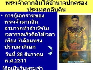 พระเจ้าตากสินได้อำนาจปกครองประเทศกลับคืน การกู้เอกราชของพระเจ้าตากสินสามารถทำสำเร็จในเวลารวดเร็วคือใช้เวลาเพียง  7 เดือนทรงปราบดาภิเษก วันที่  28  ธันวาคม  พ . ศ . 2311   ( ถือเป็นวันพระเจ้าตากสิน )  ทรงพระนามว่า สมเด็จพระบรมราชาที่  4 