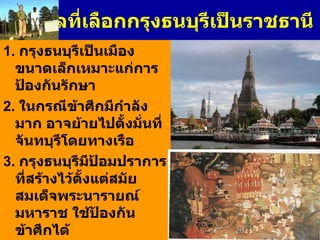เหตุผลที่เลือกกรุงธนบุรีเป็นราชธานี 1.  กรุงธนบุรีเป็นเมืองขนาดเล็กเหมาะแก่การป้องกันรักษา 2.  ในกรณีข้าศึกมีกำลังมาก อาจย้ายไปตั้งมั่นที่จันทบุรีโดยทางเรือ 3 .  กรุงธนบุรีมีป้อมปราการที่สร้างไว้ตั้งแต่สมัยสมเด็จพระนารายณ์มหาราช ใช้ป้องกันข้าศึกได้ 4.  กรุงธนบุรีตั้งอยู่บนเกาะเหมือนกรุงศรีอยุธยา มีสภาพเป็นที่ลุ่มเป็นเครื่องกีดขวางข้าศึกมิให้โอบล้อมพระนครได้ง่าย 