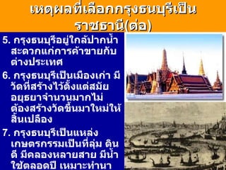 เหตุผลที่เลือกกรุงธนบุรีเป็นราชธานี ( ต่อ ) 5.  กรุงธนบุรีอยู่ใกล้ปากน้ำสะดวกแก่การค้าขายกับต่างประเทศ 6.  กรุงธนบุรีเป็นเมืองเก่า มีวัดที่สร้างไว้ตั้งแต่สมัยอยุธยาจำนวนมากไม่ต้องสร้างวัดขึ้นมาใหม่ให้สิ้นเปลือง 7.  กรุงธนบุรีเป็นแหล่งเกษตรกรรมเป็นที่ลุ่ม ดินดี มีคลองหลายสาย มีน้ำใช้ตลอดปี เหมาะทำนา ทำสวนผลไม้ 8.  กรุงธนบุรีมีที่ตั้งห่างจากกรุงศรีฯไม่มากนัก พระเจ้าตากจึงมีอำนาจปกครองกรุงศรีอยุธยาด้วย 