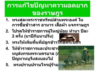 การแก้ไขปัญหาความอดยากของราษฎร ทรงสละพระราชทรัพย์ส่วนพระองค์ ในการซื้อข้าวสาร อาหาร เสื้อผ้า แจกราษฎร โปรดให้ข้าราชการผู้ใหญ่น้อย ทำนา ปีละ  2  ครั้ง   ( นาปีกับนาปรัง )  ทรงให้เพิ่มพื้นที่ปลูกข้าวใกล้พระนคร  ให้ข้าราชการและประชาชนทั้งหลายจับหนูส่งกรมพระนครบาล   ( กรมเวียง )  ทุกวันปัญหาหนูจึงสงบลงไป ทรงปราบปรามโจรผู้ร้ายที่ปล้นสะดม 