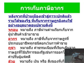 หลังจากที่บ้านเมืองเข้าสู่ภาวะปกติแล้ว รายได้ของรัฐ ที่เก็บจากราษฎรยังคงใช้อย่างอยุธยาตอนปลายดังนี้ จกอบ   หมายถึง ภาษีผ่านด่านเรียกเก็บจากผู้นำสินค้าเข้ามาขาย  อากร     หมายถึง ภาษีที่เก็บจากราษฎรที่ประกอบอาชีพทุกชนิดยกเว้นการค้าขาย  ฤชา      หมายถึง ค่าธรรมเนียมที่เรียกเก็บจากราษฎรที่ใช้บริการของรัฐเช่นการออกโฉนดที่ดิน ค่าปรับผู้แพ้คดี  ส่วย      หมายถึง เงิน หรือ สิ่งของที่เก็บแทนการเกณฑ์แรงงานของราษฎรที่ต้องเข้าเวร  การเก็บภาษีอากร 