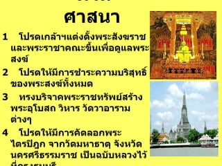 ด้านศาสนา   1     โปรดเกล้าฯแต่งตั้งพระสังฆราชและพระราชาคณะขึ้นเพื่อดูแลพระสงฆ์ 2     โปรดให้มีการชำระความบริสุทธิ์ของพระสงฆ์ทั้งหมด 3     ทรงบริจาคพระราชทรัพย์สร้างพระอุโบสถ วิหาร วัดวาอารามต่างๆ 4     โปรดให้มีการคัดลอกพระไตรปิฎก จากวัดมหาธาตุ จังหวัดนครศรีธรรมราช   เป็นฉบับหลวงไว้ที่กรุงธนบุรี 5     อันเชิญพระแก้วมรกตมาประดิษฐานที่ วัดอรุณราชวราราม  ( วัดแจ้ง ) 