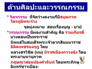 ด้านศิลปะและวรรณกรรม *  จิตรกรรม  ที่จัดว่างดงามก็มี สมุดภาพไตรภูมิพระร่วง จุดมุ่งหมาย  สอนเรื่องบุญ  -  บาป  * วรรณกรรม  มีผลงานสำคัญ คือ  รามเกียรติ์  บางตอนเป็นพระราช  นิพนธ์ในสมเด็จพระเจ้าตากสินมหาราช  ลิลิตเพชรมงกุฎ  โดย หลวงสรวิชิต  ( หน )  นิราศเมืองกวางตุ้ง  โดย พระยามหานุภาพ  กฤษณาสอนน้องคำฉันท์  โดยพระภิกษุอินทร์ชาวเมือง -  นครศรีธรรมราช และ โคลงยอพระเกียรติสมเด็จพระเจ้ากรุงธนบุรี  โดยนายสวนมหาดเล็ก 