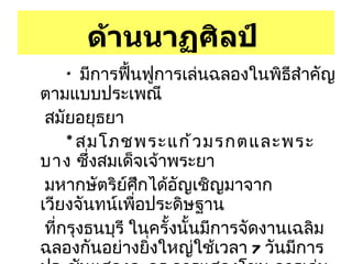 ด้านนาฏศิลป์   *  มีการฟื้นฟูการเล่นฉลองในพิธีสำคัญตามแบบประเพณี สมัยอยุธยา  * สมโภชพระแก้วมรกตและพระบาง  ซึ่งสมเด็จเจ้าพระยา  มหากษัตริย์ศึกได้อัญเชิญมาจากเวียงจันทน์เพื่อประดิษฐาน ที่กรุงธนบุรี ในครั้งนั้นมีการจัดงานเฉลิมฉลองกันอย่างยิ่งใหญ่ใช้เวลา  7  วันมีการประชันแสดงละคร การแสดงโขน การเล่นมโหรี พิณพาทย์ การเล่นบทดอกสร้อยสักวา ฯลฯ 