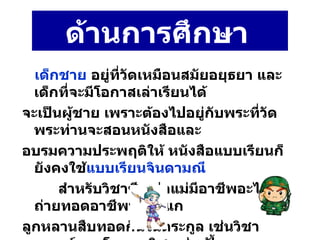 ด้านการศึกษา   เด็กชาย   อยู่ที่วัดเหมือนสมัยอยุธยา และเด็กที่จะมีโอกาสเล่าเรียนได้ จะเป็นผู้ชาย เพราะต้องไปอยู่กับพระที่วัดพระท่านจะสอนหนังสือและ อบรมความประพฤติให้ หนังสือแบบเรียนก็ยังคงใช้ แบบเรียนจินดามณี   สำหรับวิชาชีพพ่อแม่มีอาชีพอะไรก็ถ่ายทอดอาชีพนั้นให้แก ลูกหลานสืบทอดกันในตระกูล เช่นวิชาแพทย์แผนโบราณวิชา ช่างปั้น  ช่างถม ช่างแกะสลัก ช่างปั้นปูน ช่างเหล็ก ช่างเงิน  ช่างทอง  