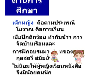 ด้านการศึกษา เด็กหญิง   ถือตามประเพณีโบราณ คือการเรียน เย็บปักถักร้อย ทำกับข้าว การจัดบ้านเรือนและ การฝึกอบรมมารยาทของ กุลสตรี สมัยนั้น ไม่นิยมให้ผู้หญิงเรียนหนังสือ จึงมีน้อยคนนัก ที่อ่านออกเขียนได้ 