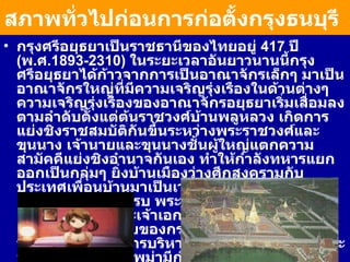สภาพทั่วไปก่อนการก่อตั้งกรุงธนบุรี   กรุงศรีอยุธยาเป็นราชธานีของไทยอยู่  417  ปี  ( พ . ศ . 1893-2310)  ในระยะเวลาอันยาวนานนี้กรุงศรีอยุธยาได้ก้าวจากการเป็นอาณาจักรเล็กๆ มาเป็นอาณาจักรใหญ่ที่มีความเจริญรุ่งเรืองในด้านต่างๆ ความเจริญรุ่งเรืองของอาณาจักรอยุธยาเริ่มเสื่อมลงตามลำดับตั้งแต่ต้นราชวงศ์บ้านพลูหลวง เกิดการแย่งชิงราชสมบัติกันขึ้นระหว่างพระราชวงศ์และขุนนาง เจ้านายและขุนนางชั้นผู้ใหญ่แตกความสามัคคีแย่งชิงอำนาจกันเอง ทำให้กำลังทหารแยกออกเป็นกลุ่มๆ ยิ่งบ้านเมืองว่างศึกสงครามกับประเทศเพื่อนบ้านมาเป็นเวลานาน กองทัพก็ไม่ได้เตรียมพร้อมที่จะสู้รบ พระมหากษัตริย์เองโดยเฉพาะอย่างยิ่งพระเจ้าเอกทัศ ซึ่งเป็นพระมหากษัตริย์องค์สุดท้ายของกรุงศรีอยุธยา ก็ไม่ทรงพระปรีชาสามารถในการบริหารราชการแผ่นดิน ในขณะที่ศัตรูของไทยคือ พม่ามีกำลังและอำนาจมากขึ้นภายใต้พระมหากษัตริย์ในราชวงศ์อลองพญา 