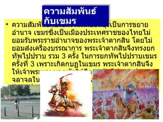 ความสัมพันธ์กับเขมรในสมัยธนบุรีเป็นการขยายอำนาจ เขมรซึ่งเป็นเมืองประเทศราชของไทยไม่ยอมรับพระราชอำนาจของพระเจ้าตากสิน โดยไม่ยอมส่งเครื่องบรรณาการ พระเจ้าตากสินจึงทรงยกทัพไปปราบ รวม  3  ครั้ง ในการยกทัพไปปราบเขมรครั้งที่  3  เพราะเกิดกบฏในเขมร พระเจ้าตากสินจึงให้เจ้าพระยามหากษัตริย์ศึกยกทัพไป แต่ เกิดจลาจลในเมืองหลวงก่อน จึง     ยกทัพกลับมาแก้ปัญหาในเมืองหลวง ความสัมพันธ์กับเขมร   