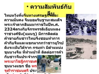 ความสัมพันธ์กับจีน ไทยหวังพึ่งจีนทางเศรษฐกิจและความมั่นคง จีนยอมรับฐานะสมเด็จพระเจ้าตากสินมหาราชในปีพ . ศ .2324 ตรงกับจักรพรรดิเฉียนหลง ราชวงศ์ชิง ( แมนจู )  มีการติดต่อค้าขายกัน ชาวไทยจึงชอบทำการค้ากับจีนและแขกมากกว่าชาวยุโรป ดังจะเห็นได้จาก กรมท่า มีตำแหน่งขุนนางจีน ที่ทำหน้าที่ ติดต่อการค้ากับชาวจีนประจำกรมท่าซ้าย ชื่อ  พระยาโชฎึกราชเศรษฐี  และมีขุนนางแขก ชื่อ  พระยาจุฬาราชมนตรี  ประจำกรมท่าขวา เพื่อทำหน้าที่ติดต่อการค้ากับชาวแขก มลายู ชวาและอินเดีย  