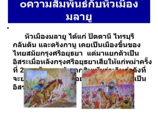 ๐ ความสัมพันธ์กับหัวเมืองมลายู   หัวเมืองมลายู ได้แก่ ปัตตานี ไทรบุรี กลันตัน และตรังกานู เคยเป็นเมืองขึ้นของไทยสมัยกรุงศรีอยุธยา  แต่มาแยกตัวเป็นอิสระเมื่อหลังกรุงศรีอยุธยาเสียให้แก่พม่าครั้งที่  2  สมเด็จพระเจ้าตากสินเห็นว่าเกินกำลังที่จะยกไปปราบ จึงปล่อยให้หัวเมืองมลายูเป็นอิสระ 