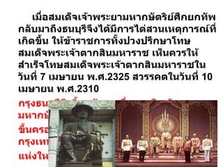 เมื่อสมเด็จเจ้าพระยามหากษัตริย์ศึกยกทัพกลับมาถึงธนบุรีจึงได้มีการไต่สวนเหตุการณ์ที่เกิดขึ้น ให้ข้าราชการทั้งปวงปรึกษาโทษสมเด็จพระเจ้าตากสินมหาราช เห็นควรให้สำเร็จโทษสมเด็จพระเจ้าตากสินมหาราชในวันที่  7  เมษายน พ . ศ .2325  สวรรคตในวันที่  10  เมษายน พ . ศ .2310  กรุงธนบุรีจึงสิ้นสมัยลงเมื่อสมเด็จเจ้าพระยามหากษัตริย์ศึก  ขึ้นครองราชย์และทรงสถาปนากรุงเทพมหานครเป็นราชธานี แห่งใหม่แทนกรุงธนบุรี 