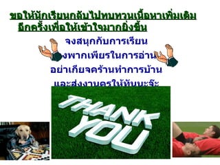 ขอให้นักเรียนกลับไปทบทวนเนื้อหาเพิ่มเติมอีกครั้งเพื่อให้เข้าใจมากยิ่งขึ้น จงสนุกกับการเรียน จงพากเพียรในการอ่าน อย่าเกียจคร้านทำการบ้าน และส่งงานครูให้ทันนะจ๊ะ ( ประพันธ์โดยครูสังคม ) 