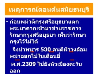 เหตุการณ์ตอนต้นสมัยธนบุรี ก่อนพม่าตีกรุงศรีอยุธยาแตก  พระยาตากเข้ามาช่วยราชการ รักษากรุงศรีอยุธยา เห็นว่ารักษากรุงไว้ไม่ได้  จึงนำทหาร  500   คน ตีฝ่าวงล้อมพม่าออกไปในเดือนยี่ พ . ศ . 2309   ไปยังหัวเมืองตะวันออก กรุงศรีอยุธยา  นครนายก  ปราจีนบุรี  ฉะเชิงเทรา ชลบุรี  ระยอง ( ตั้งตัวเป็นเจ้า ) แล้วเข้าโจมตี  จันทบุรี 