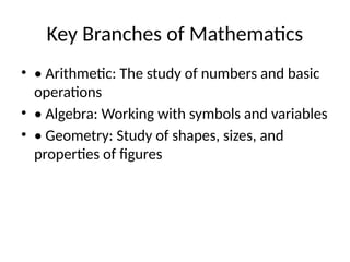 Key Branches of Mathematics
? ? Arithmetic: The study of numbers and basic
operations
? ? Algebra: Working with symbols and variables
? ? Geometry: Study of shapes, sizes, and
properties of figures
 