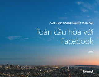 CẨM NANG DOANH NGHIỆP TOÀN CẦU
CẨM NANG DOANH NGHIỆP TOÀN CẦU
Toàn cầu hóa với
Facebook
2016
 