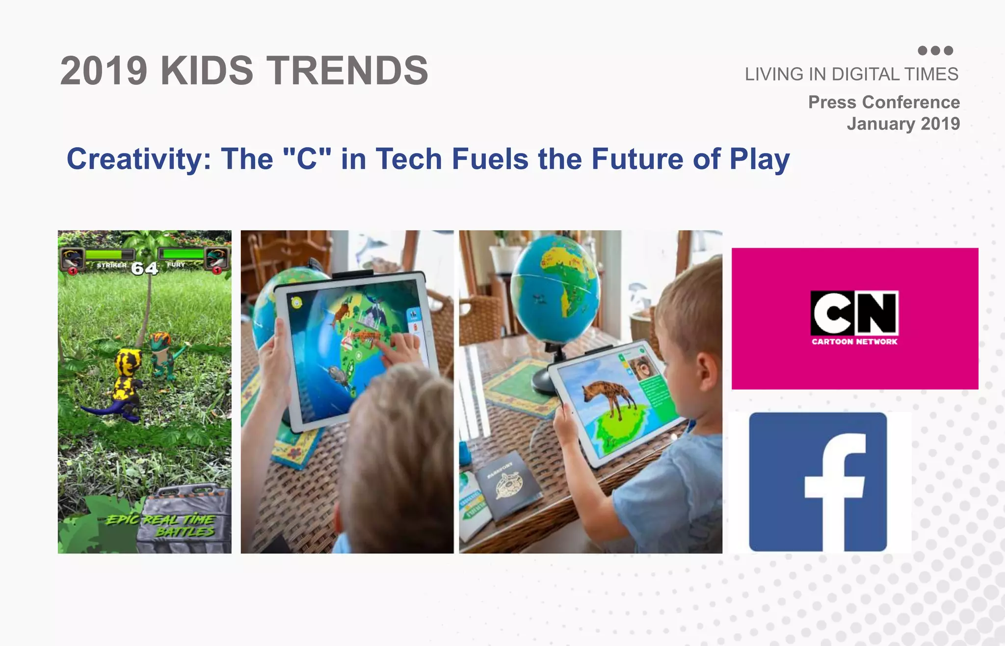 Press Conference
January 2019
LIVING IN DIGITAL TIMES2019 KIDS TRENDS
Creativity: The "C" in Tech Fuels the Future of Play