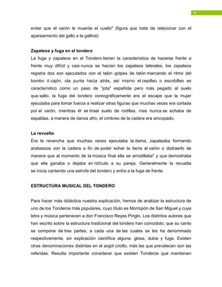 9
evitar que el varón le muerda el cuello" (figura que trata de relacionar con el
apareamiento del gallo a la gallina)
Zapateos y fuga en el tondero
La fuga y zapateos en el Tondero tienen la característica de hacerse frente a
frente muy difícil y casi nunca se hacían los zapateos laterales, los zapateos
registra dos son ejecutados con al talón golpes de talón marcando el ritmo del
bombo ó cajón, ola punta hacia atrás, así mismo el cepilleo o escobilleo es
característico como un paso de “jota" española pero más pegado al suelo
qua salto, la fuga del tondero coreográficamente era el escape que la mujer
ejecutaba para tomar fuerza a realizar otras figuras que muchas veces era cortada
por el varón, mientras él se tiraal suelo de rodillas, mas nunca se echaba de
espaldas, a manera de danza afro, el cimbreo de la cadera era sincopado.
La revuelta
Era la revancha que muchas veces ejecutaba la dama, zapateaba formando
arabescos con la cadera a fin de poder echar la tierra al varón o distraerlo de
manera que al momento de la música final ella se arrodillaba" y que demostraba
que ella ganaba o dejaba en ridículo a su pareja. Generalmente la revuelta
se inicia cantando una estrofa del tondero y entra a la fuga de frente.
ESTRUCTURA MUSICAL DEL TONDERO
Para hacer más didáctica nuestra explicación, hemos de analizar la estructura de
uno de los Tonderos más populares, cuyo título es Morropón de San Miguel y cuya
letra y música pertenecen a don Francisco Reyes Pinglo. Los distintos autores que
han escrito sobre la estructura tradicional del tondero han coincidido, que su canto
se compone de tres partes, a cada una de las cuales se les ha denominado
respectivamente, sin explicación científica alguna: glosa, dulce y fuga. Existen
otras denominaciones distintas en el argot criollo, más las que prevalecen son las
referidas. Resulta importante considerar que existen Tonderos que mantienen
 