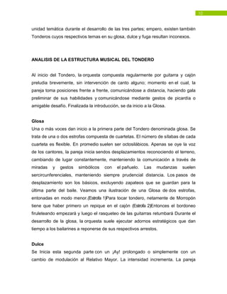 10
unidad temática durante el desarrollo de las tres partes; empero, existen también
Tonderos cuyos respectivos temas en su glosa, dulce y fuga resultan inconexos.
ANALISIS DE LA ESTRUCTURA MUSICAL DEL TONDERO
Al inicio del Tondero, la orquesta compuesta regularmente por guitarra y cajón
preludia brevemente, sin intervención de canto alguno; momento en el cual, la
pareja toma posiciones frente a frente, comunicándose a distancia, haciendo gala
preliminar de sus habilidades y comunicándose mediante gestos de picardía o
amigable desafío. Finalizada la introducción, se da inicio a la Glosa.
Glosa
Una o más voces dan inicio a la primera parte del Tondero denominada glosa. Se
trata de una o dos estrofas compuesta de cuartetas. El número de sílabas de cada
cuarteta es flexible. En promedio suelen ser octosilábicos. Apenas se oye la voz
de los cantores, la pareja inicia sendos desplazamientos reconociendo el terreno,
cambiando de lugar constantemente, manteniendo la comunicación a través de
miradas y gestos simbólicos con el pañuelo. Las mudanzas suelen
sercircunferenciales, manteniendo siempre prudencial distancia. Los pasos de
desplazamiento son los básicos, excluyendo zapateos que se guardan para la
última parte del baile. Veamos una ilustración de una Glosa de dos estrofas,
entonadas en modo menor.(Estrofa 1)Para tocar tondero, netamente de Morropón
tiene que haber primero un repique en el cajón (Estrofa 2)Entonces el bordoneo
firuleteando empezará y luego el rasqueteo de las guitarras retumbará Durante el
desarrollo de la glosa, la orquesta suele ejecutar adornos estratégicos que dan
tiempo a los bailarines a reponerse de sus respectivos arrestos.
Dulce
Se Inicia esta segunda parte con un ¡Ay! prolongado o simplemente con un
cambio de modulación al Relativo Mayor. La intensidad incrementa. La pareja
 