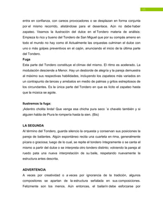 11
entra en confianza, con careos provocadores o se desplazan en forma conjunta
por el mismo recorrido, alistándose para el desenlace. Aún no debe haber
zapateo. Veamos la ilustración del dulce en el Tondero materia de análisis:
Empieza lo rico y bueno del Tondero de San Miguel que por su compás ameno en
todo el mundo no hay como él Actualmente las orquestas culminan el dulce con
uno o más golpes preventivos en el cajón, anunciando el inicio de la última parte
del Tondero.
Fuga
Esta parte del Tondero constituye el clímax del mismo. El ritmo es acelerado. La
modulación desciende a Menor. Hay un desborde de alegría y la pareja demuestra
al máximo sus respectivas habilidades, incluyendo los zapateos más variados en
un contrapunto de lances y arrebatos en medio de palmas y gritos estrepitosos de
los circundantes. Es la única parte del Tondero en que es lícito el zapateo hasta
que la música se agote.
Ilustremos la fuga:
¡Adentro cholita linda! Que venga esa chicha pura seco ´e chavelo también y si
alguien habla de Piura le rompería hasta la sien. (Bis)
LA SEGUNDA
Al término del Tondero, guarda silencio la orquesta y conservan sus posiciones la
pareja de bailantes. Algún espontáneo recita una cuarteta en rima, generalmente
pícara o graciosa; luego de lo cual, se repite el tondero íntegramente o se canta el
mismo a partir del dulce o se interpreta otro tondero distinto; volviendo la pareja al
ruedo pata una nueva interpretación de su baile, respetando nuevamente la
estructura antes descrita.
ADVERTENCIA
A veces por creatividad o a veces por ignorancia de la tradición, algunos
compositores se apartan de la estructura señalada en sus composiciones.
Felizmente son los menos. Aún entonces, el bailarín debe esforzarse por
 