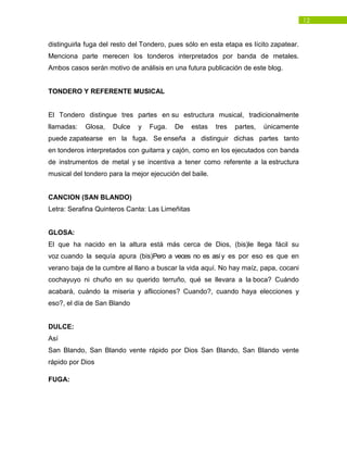 12
distinguirla fuga del resto del Tondero, pues sólo en esta etapa es lícito zapatear.
Menciona parte merecen los tonderos interpretados por banda de metales.
Ambos casos serán motivo de análisis en una futura publicación de este blog.
TONDERO Y REFERENTE MUSICAL
El Tondero distingue tres partes en su estructura musical, tradicionalmente
llamadas: Glosa, Dulce y Fuga. De estas tres partes, únicamente
puede zapatearse en la fuga. Se enseña a distinguir dichas partes tanto
en tonderos interpretados con guitarra y cajón, como en los ejecutados con banda
de instrumentos de metal y se incentiva a tener como referente a la estructura
musical del tondero para la mejor ejecución del baile.
CANCION (SAN BLANDO)
Letra: Serafina Quinteros Canta: Las Limeñitas
GLOSA:
El que ha nacido en la altura está más cerca de Dios, (bis)le llega fácil su
voz cuando la sequía apura (bis)Pero a veces no es así y es por eso es que en
verano baja de la cumbre al llano a buscar la vida aquí. No hay maíz, papa, cocani
cochayuyo ni chuño en su querido terruño, qué se llevara a la boca? Cuándo
acabará, cuándo la miseria y aflicciones? Cuando?, cuando haya elecciones y
eso?, el día de San Blando
DULCE:
Así
San Blando, San Blando vente rápido por Dios San Blando, San Blando vente
rápido por Dios
FUGA:
 