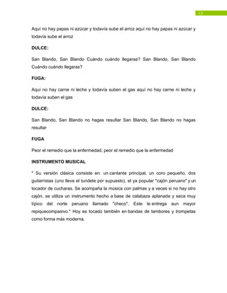 13
Aquí no hay papas ni azúcar y todavía sube el arroz aquí no hay papas ni azúcar y
todavía sube el arroz
DULCE:
San Blando, San Blando Cuándo cuándo llegaras? San Blando, San Blando
Cuándo cuándo llegaras?
FUGA:
Aquí no hay carne ni leche y todavía suben el gas aquí no hay carne ni leche y
todavía suben el gas
DULCE:
San Blando, San Blando no hagas resultar San Blando, San Blando no hagas
resultar
FUGA
Peor el remedio que la enfermedad, peor el remedio que la enfermedad
INSTRUMENTO MUSICAL
* Su versión clásica consiste en: un cantante principal, un coro pequeño, dos
guitarristas (uno lleva el tundete por supuesto), el ya popular "cajón peruano" y un
tocador de cucharas. Se acompaña la música con palmas y a veces si no hay otro
cajón, se utiliza un instrumento hecho a base de calabaza aplanada y seca muy
típico del norte peruano llamado "checo". Este le entrega aun mayor
repiquecompasivo.* Hoy es tocado también en bandas de tambores y trompetas
como forma más moderna.
 