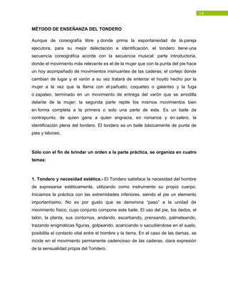 14
MÉTODO DE ENSEÑANZA DEL TONDERO
Aunque de coreografía libre y donde prima la espontaneidad de la pareja
ejecutora, para su mejor delectación e identificación, el tondero tiene una
secuencia coreográfica acorde con la secuencia musical: parte introductoria,
donde el movimiento más relevante es el de la mujer que con la punta del pie hace
un hoy acompañado de movimientos insinuantes de las caderas; el cortejo donde
cambian de lugar y el varón a su vez tratará de enterrar el hoyito hecho por la
mujer a la vez que la llama con el pañuelo; coqueteo o galanteo y la fuga
o zapateo, terminado en un movimiento de entrega del varón que se arrodilla
delante de la mujer; la segunda parte repite los mismos movimientos bien
en forma completa a la primera o solo una parte de este. Es un baile de
contrapunto, de quien gana a quien engracia, en romance y en salero, la
identificación plena del tondero. El tondero es un baile básicamente de punta de
pies y taloneo.
Sólo con el fin de brindar un orden a la parte práctica, se organiza en cuatro
temas:
1. Tondero y necesidad estética.- El Tondero satisface la necesidad del hombre
de expresarse estéticamente, utilizando como instrumento su propio cuerpo.
Iniciamos la práctica con las extremidades inferiores, siendo el pie un elemento
importantísimo. No es por gusto que se denomina “paso” a la unidad de
movimiento físico, cuyo conjunto compone este baile. El uso del pie, los dedos, el
talón, la planta, sus contornos, andando, escarbando, prensando, palmeteando,
trazando enigmáticas figuras, golpeando, acariciando o sacudiéndose en el suelo,
posibilita el contacto vital entre el hombre y la tierra. En el caso de las damas, se
incide en el movimiento permanente cadencioso de las caderas, clara expresión
de la sensualidad propia del Tondero.
 