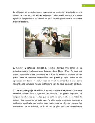 15
La utilización de las extremidades superiores es analizado y practicado en otra
sesión. La forma de tomar y mover el pañuelo y el sombrero dan lugar a diversos
ejercicios, despertando la conciencia del gesto corporal para satisfacer la humana
necesidad estética.
2. Tondero y referente musical.- El Tondero distingue tres partes en su
estructura musical, tradicionalmente llamadas: Glosa, Dulce y Fuga. De estas tres
partes, únicamente puede zapatearse en la fuga. Se enseña a distinguir dichas
partes tanto en tonderos interpretados con guitarra y cajón, como en los
ejecutados con banda de instrumentos de metal y se incentiva a tener como
referente a la estructura musical del tondero para la mejor ejecución del baile.
3. Tondero y lenguaje no verbal.- El varón y la dama se expresan mutuamente
mensajes durante toda la ejecución del Tondero. Los gestos corporales en
conjunto resultan más elocuentes que las palabras para revelar los estados de
ánimo, y las intenciones de cada cual. Por ello, resulta importante detenerse a
analizar el significado que pueden tener ciertas miradas, algunas posturas, los
movimientos de las caderas, los trazos de los pies, así como determinados
 
