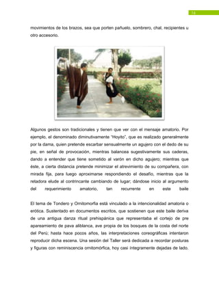 16
movimientos de los brazos, sea que porten pañuelo, sombrero, chal, recipientes u
otro accesorio.
Algunos gestos son tradicionales y tienen que ver con el mensaje amatorio. Por
ejemplo, el denominado diminutivamente “Hoyito”, que es realizado generalmente
por la dama, quien pretende escarbar sensualmente un agujero con el dedo de su
pie, en señal de provocación, mientras balancea sugestivamente sus caderas,
dando a entender que tiene sometido al varón en dicho agujero; mientras que
éste, a cierta distancia pretende minimizar el atrevimiento de su compañera, con
mirada fija, para luego aproximarse respondiendo el desafío, mientras que la
retadora elude al contrincante cambiando de lugar; dándose inicio al argumento
del requerimiento amatorio, tan recurrente en este baile
El tema de Tondero y Ornitomorfia está vinculado a la intencionalidad amatoria o
erótica. Sustentado en documentos escritos, que sostienen que este baile deriva
de una antigua danza ritual prehispánica que representaba el cortejo de pre
apareamiento de pava aliblanca, ave propia de los bosques de la costa del norte
del Perú; hasta hace pocos años, las interpretaciones coreográficas intentaron
reproducir dicha escena. Una sesión del Taller será dedicada a recordar posturas
y figuras con reminiscencia ornitomórfica, hoy casi íntegramente dejadas de lado.
 