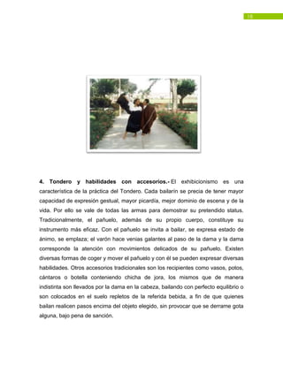 18
4. Tondero y habilidades con accesorios.- El exhibicionismo es una
característica de la práctica del Tondero. Cada bailarín se precia de tener mayor
capacidad de expresión gestual, mayor picardía, mejor dominio de escena y de la
vida. Por ello se vale de todas las armas para demostrar su pretendido status.
Tradicionalmente, el pañuelo, además de su propio cuerpo, constituye su
instrumento más eficaz. Con el pañuelo se invita a bailar, se expresa estado de
ánimo, se emplaza; el varón hace venias galantes al paso de la dama y la dama
corresponde la atención con movimientos delicados de su pañuelo. Existen
diversas formas de coger y mover el pañuelo y con él se pueden expresar diversas
habilidades. Otros accesorios tradicionales son los recipientes como vasos, potos,
cántaros o botella conteniendo chicha de jora, los mismos que de manera
indistinta son llevados por la dama en la cabeza, bailando con perfecto equilibrio o
son colocados en el suelo repletos de la referida bebida, a fin de que quienes
bailan realicen pasos encima del objeto elegido, sin provocar que se derrame gota
alguna, bajo pena de sanción.
 
