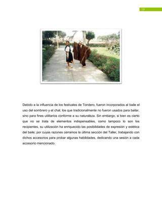 19
Debido a la influencia de los festivales de Tondero, fueron incorporados al baile el
uso del sombrero y el chal, los que tradicionalmente no fueron usados para bailar,
sino para fines utilitarios conforme a su naturaleza. Sin embargo, si bien es cierto
que no se trata de elementos indispensables, como tampoco lo son los
recipientes, su utilización ha enriquecido las posibilidades de expresión y estética
del baile; por cuyas razones cerramos la última sección del Taller, trabajando con
dichos accesorios para probar algunas habilidades, dedicando una sesión a cada
accesorio mencionado.
 