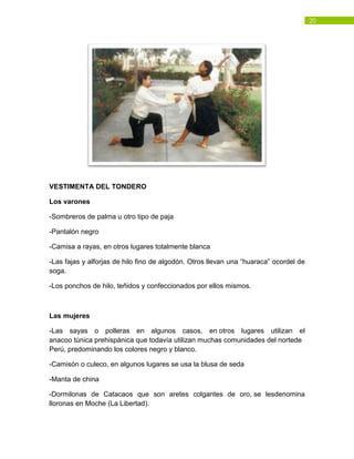 20
VESTIMENTA DEL TONDERO
Los varones
-Sombreros de palma u otro tipo de paja
-Pantalón negro
-Camisa a rayas, en otros lugares totalmente blanca
-Las fajas y alforjas de hilo fino de algodón. Otros llevan una “huaraca” ocordel de
soga.
-Los ponchos de hilo, teñidos y confeccionados por ellos mismos.
Las mujeres
-Las sayas o polleras en algunos casos, en otros lugares utilizan el
anacoo túnica prehispánica que todavía utilizan muchas comunidades del nortede
Perú, predominando los colores negro y blanco.
-Camisón o culeco, en algunos lugares se usa la blusa de seda
-Manta de china
-Dormilonas de Catacaos que son aretes colgantes de oro, se lesdenomina
lloronas en Moche (La Libertad).
 