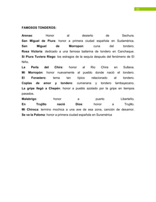 22
FAMOSOS TONDEROS:
Arenas: Honor al desierto de Sechura.
San Miguel de Piura: honor a primera ciudad española en Sudamérica.
San Miguel de Morropon: cuna del tondero.
Rosa Victoria: dedicado a una famosa bailarina de tondero en Canchaque.
Si Piura Tuviera Riego: los estragos de la sequía después del fenómeno de El
Niño.
La Perla del Chira: honor al Rio Chira en Sullana.
Mi Morropón: honor nuevamente al pueblo donde nació el tondero.
El Forastero: tema tan típico relacionado al tondero.
Coplas de amor y tondero: cumanana y tondero lambayecano.
La gripe llegó a Chepén: honor a pueblo azotado por la gripe en tiempos
pasados.
Malabrigo: honor a puerto Liberteño.
En Trujillo nació Dios: honor a Trujillo.
Mi Chiroca: termino mochica a una ave de esa zona, canción de desamor.
Se va la Paloma: honor a primera ciudad española en Suramérica
 