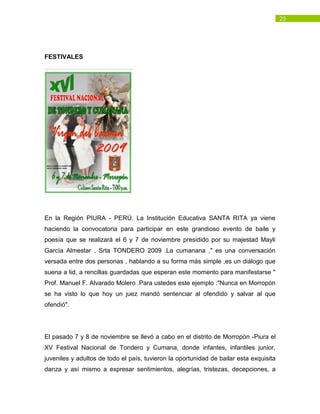 23
FESTIVALES
En la Región PIURA - PERÚ. La Institución Educativa SANTA RITA ya viene
haciendo la convocatoria para participar en este grandioso evento de baile y
poesía que se realizará el 6 y 7 de noviembre presidido por su majestad Mayli
García Almestar , Srta TONDERO 2009 .La cumanana ," es una conversación
versada entre dos personas , hablando a su forma más simple ,es un diálogo que
suena a lid, a rencillas guardadas que esperan este momento para manifestarse "
Prof. Manuel F. Alvarado Molero .Para ustedes este ejemplo :"Nunca en Morropón
se ha visto lo que hoy un juez mandó sentenciar al ofendido y salvar al que
ofendió".
El pasado 7 y 8 de noviembre se llevó a cabo en el distrito de Morropòn -Piura el
XV Festival Nacional de Tondero y Cumana, donde infantes, infantiles junior,
juveniles y adultos de todo el país, tuvieron la oportunidad de bailar esta exquisita
danza y así mismo a expresar sentimientos, alegrías, tristezas, decepciones, a
 