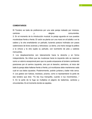 25
COMENTARIOS
El Tondero se baila de preferencia por una sola pareja rodeado por músicos,
cantores y alegres concurrentes.
2. En el momento de la introducción musical, la pareja aguarda en sus puestos
moviéndose frente a frente. El varón se planta con una mano en el bolsillo o en la
cadera y la otra enarbolando un pañuelo, luciendo postura inclinada con pasos
cadenciosos de leves avances y retrocesos. La dama, una mano recoge la pollera
a la cintura y la otra sujeta su pañuelo, con lucimiento de pies y caderas
insinuantes.
3. Los desplazamientos son básicamente hacia la derecha y en forma
independiente. Se infiere que las mudanzas hacia la izquierda sólo se reservan
como un adorno excepcional pero que no puede empezarse el tondero cambiando
posiciones por el camino izquierdo, sino por el derecho; asimismo, al inicio del
baile la pareja debe hallarse frente a frente y al movilizarse debe mantenerse cada
cual en sus lados opuestos. Posteriormente, podrán juntarse y bailar más cerca.
4. Los gestos son lúdicos, traviesos, pícaros, como si representaran la parte de
ese tondero que dice: “Yo iba muy tranquilito, cuando vi tus movimientos…”
5. En la parte de la fuga se multiplica el jolgorio de bailarines, cantores y
circunstantes. Es el momento donde se zapatea.
 