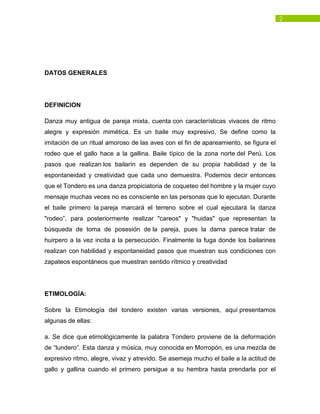 2
DATOS GENERALES
DEFINICION
Danza muy antigua de pareja mixta, cuenta con características vivaces de ritmo
alegre y expresión mimética. Es un baile muy expresivo, Se define como la
imitación de un ritual amoroso de las aves con el fin de apareamiento, se figura el
rodeo que el gallo hace a la gallina. Baile típico de la zona norte del Perú. Los
pasos que realizan los bailarín es dependen de su propia habilidad y de la
espontaneidad y creatividad que cada uno demuestra. Podemos decir entonces
que el Tondero es una danza propiciatoria de coqueteo del hombre y la mujer cuyo
mensaje muchas veces no es consciente en las personas que lo ejecutan. Durante
el baile primero la pareja marcará el terreno sobre el cual ejecutará la danza
"rodeo”, para posteriormente realizar "careos" y "huidas" que representan la
búsqueda de toma de posesión de la pareja, pues la dama parece tratar de
huirpero a la vez incita a la persecución. Finalmente la fuga donde los bailarines
realizan con habilidad y espontaneidad pasos que muestran sus condiciones con
zapateos espontáneos que muestran sentido rítmico y creatividad
ETIMOLOGÍA:
Sobre la Etimología del tondero existen varias versiones, aquí presentamos
algunas de ellas:
a. Se dice que etimológicamente la palabra Tondero proviene de la deformación
de “lundero”. Esta danza y música, muy conocida en Morropón, es una mezcla de
expresivo ritmo, alegre, vivaz y atrevido. Se asemeja mucho el baile a la actitud de
gallo y gallina cuando el primero persigue a su hembra hasta prendarla por el
 