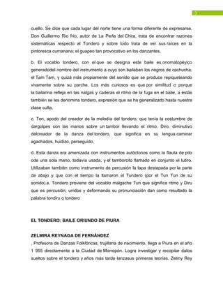 3
cuello. Se dice que cada lugar del norte tiene una forma diferente de expresarse.
Don Guillermo Rio frío, autor de La Perla del Chira, trata de encontrar razones
sistemáticas respecto al Tondero y sobre todo trata de ver sus raíces en la
pintoresca cumanana; el guapeo tan provocativo en los danzantes.
b. El vocablo tondero, con el que se designa este baile es onomatopéyico
generadodel nombre del instrumento a cuyo son bailaban los negros de cachucha,
el Tam Tam, y quizá más propiamente del sonido que se produce repiqueteando
vivamente sobre su parche. Los más curiosos es que por similitud o porque
la bailarina refleja en las nalgas y caderas el ritmo de la fuga en el baile, a éstas
también se les denomina tondero, expresión que se ha generalizado hasta nuestra
clase culta.
c. Ton, apodo del creador de la melodía del tondero, que tenía la costumbre de
dargolpes con las manos sobre un tambor llevando el ritmo. Diro, diminutivo
delcreador de la danza del tondero, que significa en su lengua caminar
agachados, huidizo, perseguido.
d. Esta danza era amenizada con instrumentos autóctonos como la flauta de pito
ode una sola mano, todavía usada, y el tamborcito llamado en conjunto el tutiro.
Utilizaban también como instrumento de percusión la lapa destapada por la parte
de abajo y que con el tiempo la llamaron el Tundero (por el Tun Tun de su
sonido).e. Tondero proviene del vocablo malgache Tun que significa ritmo y Diru
que es percusión; unidos y deformando su pronunciación dan como resultado la
palabra tondiru o tondero
EL TONDERO: BAILE ORIUNDO DE PIURA
ZELMIRA REYNAGA DE FERNÁNDEZ
, Profesora de Danzas Folklóricas, trujillana de nacimiento, llega a Piura en el año
1 955 directamente a la Ciudad de Morropón. Logra investigar y recopilar datos
sueltos sobre el tondero y años más tarde lanzasus primeras teorías. Zelmy Rey
 