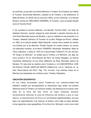 5
se confunde, ya que bien se le llama Marinera o Tondero. En el bautizo que realiza
el Tunante, denominado Marinera, subsistió el de Tondero, y de preferencia, el
Baile del Norte; en donde aún se escucha (1925), en las chicherías, a la famosa
Decana, escrita por ABELARDO GAMARRA, El Tunante, y que el pueblo bautiz6
como la "Concha Perla".
2. Se considera la primera Marinera, a la llamada "Concha Perla", con texto de
Abelardo Gamarra, canción original de José Alvarado y copiada entonces por la
niña Rosa Mercedes Ayarza de Morales; y que en realidad es más parecida a un
Tondero. Abelardo Gamarra, El Tunante, en su libro "Rasgos de Pluma", editado
en 1899, en el artículo titulado "Baile Nacional"; cuenta cómo cambió de nombre
a la Chilena por el de Marinera. El baile Popular de nuestro tiempo, se conoce
con diferentes nombres, se le llama TONDERO, Mozamala, Resbalosa, Baile de
Tierra, Zajuriana, y hasta en 1879 se le denominaba "Chilena"3. En otro artículo,
"El Tango y la Marinera", se señala que el Tondero y la Marinera, son algo así
como primos.4. En la "Guía Musical del Perú" de Carlos Raygada, se hace la
importante clasificación de las obras folklóricas de Rosa Mercedes Ayarza de
Morales: “En esta obra se clasifica como Tonderos a: LA CONCHEPERLA, VIDE
UN AGUILA VOLAR, AMOR NO MONTA CABALLO.5. Luis E. Valcárcel, en .su
obra "Ruta Cultural del Perú"; Pág. 170, nos dice: "Las distintas Fases de la
Marinera son bautizadas con nombres como: Tondero, Resbalosa,
UBICACIÓN GEOGRÁFICA:
En sus inicios se considero que el Tondero era una marinera norteña “mal
bailada”a medida que iba agudizando su observación logo sentar una primera
diferencia entre el Tondero y la marinera norteña, esa diferencia era musical, entre
otras. En la Zona del Alto Piura, se logró mediante estudios
recientemente delimitar la zona de influencia del tondero y que no solo
abarca, el departamento de Piura en sus fronteras departamentales, sino que
logra una regionalización muy extensa; el tondero como baile se logra delimitar
en las siguientes zonas geográficas. En la Zona Sur: Morropón, como zona inicial
 