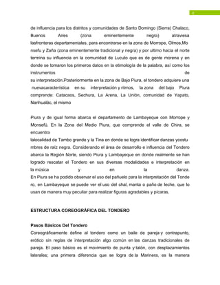6
de influencia para los distritos y comunidades de Santo Domingo (Sierra) Chalaco,
Buenos Aires (zona eminentemente negra) atraviesa
lasfronteras departamentales, para encontrarse en la zona de Morrope, Olmos,Mo
nsefu y Zaña (zona eminentemente tradicional y negra) y por ultimo hacia el norte
termina su influencia en la comunidad de Lucuto que es de gente morena y en
donde se tomaron los primeros datos en la etimología de la palabra, así como los
instrumentos de
su interpretación.Posteriormente en la zona de Bajo Piura, el tondero adquiere una
nuevacaracterística en su interpretación y ritmos, la zona del bajo Piura
comprende: Catacaos, Sechura, La Arena, La Unión, comunidad de Yapato,
Narihualác, el mismo
Piura y de igual forma abarca el departamento de Lambayeque con Morrope y
Monsefú. En la Zona del Medio Piura, que comprende el valle de Chira, se
encuentra
lalocalidad de Tambo grande y la Tina en donde se logra identificar danzas ycostu
mbres de raíz negra. Considerando el área de desarrollo e influencia del Tondero
abarca la Región Norte, siendo Piura y Lambayeque en donde realmente se han
logrado rescatar el Tondero en sus diversas modalidades e interpretación en
la música y en la danza.
En Piura se ha podido observar el uso del pañuelo para la interpretación del Tonde
ro, en Lambayeque se puede ver el uso del chal, manta o paño de leche, que lo
usan de manera muy peculiar para realizar figuras agradables y pícaras.
ESTRUCTURA COREOGRÁFICA DEL TONDERO
Pasos Básicos Del Tondero
Coreográficamente define al tondero como un baile de pareja y contrapunto,
erótico sin reglas de interpretación algo común en las danzas tradicionales de
pareja. El paso básico es el movimiento de punta y talón, con desplazamientos
laterales; una primera diferencia que se logra de la Marinera, es la manera
 