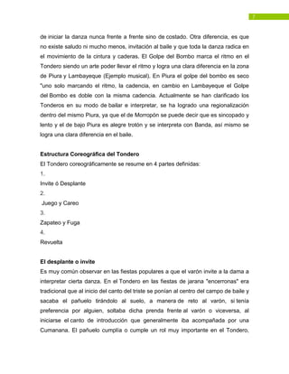 7
de iniciar la danza nunca frente a frente sino de costado. Otra diferencia, es que
no existe saludo ni mucho menos, invitación al baile y que toda la danza radica en
el movimiento de la cintura y caderas. El Golpe del Bombo marca el ritmo en el
Tondero siendo un arte poder llevar el ritmo y logra una clara diferencia en la zona
de Piura y Lambayeque (Ejemplo musical). En Piura el golpe del bombo es seco
"uno solo marcando el ritmo, la cadencia, en cambio en Lambayeque el Golpe
del Bombo es doble con la misma cadencia. Actualmente se han clarificado los
Tonderos en su modo de bailar e interpretar, se ha logrado una regionalización
dentro del mismo Piura, ya que el de Morropón se puede decir que es sincopado y
lento y el de bajo Piura es alegre trotón y se interpreta con Banda, así mismo se
logra una clara diferencia en el baile.
Estructura Coreográfica del Tondero
El Tondero coreográficamente se resume en 4 partes definidas:
1.
Invite ó Desplante
2.
Juego y Careo
3.
Zapateo y Fuga
4.
Revuelta
El desplante o invite
Es muy común observar en las fiestas populares a que el varón invite a la dama a
interpretar cierta danza. En el Tondero en las fiestas de jarana "encerronas" era
tradicional que al inicio del canto del triste se ponían al centro del campo de baile y
sacaba el pañuelo tirándolo al suelo, a manera de reto al varón, si tenía
preferencia por alguien, soltaba dicha prenda frente al varón o viceversa, al
iniciarse el canto de introducción que generalmente iba acompañada por una
Cumanana. El pañuelo cumplía o cumple un rol muy importante en el Tondero,
 