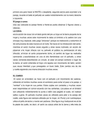 8
primero era para hacer el INVITE o desplante, segundo servía para acorralar a la
pareja, durante el baile el pañuelo se usaba indistintamente con la mano derecha
o izquierda.
El juego o careo
Una vez colocada la pareja frente a frente se podía observar 2 figuras claras y
clásicas:
LA COVA:
era la acción de covar con el dedo gordo del pie un hoyo en la tierra porparte de la
mujer y muchas veces este movimiento le daba un cimbreo a la cadera con una
síncopa muy especial, este juego "amoroso" porque es tradicional y costumbre el
de comunicarse de esta manera en el norte. Se hacía en la introducción del canto,
mientras el varón muchas veces erguido y otras veces inclinado, en acción de
observar a la mujer ofrecía con su pañuelo al público su participación al reto
ofrecido, al iniciar el canto propiamente dicho, el cambio de lugar se realizaba
caminando y acechándose en una al otro llamándose con el pañuelo, u otras
veces corriendo describiendo un círculo, al estar en campo contrario o lugar de
la dama, el varón enterraba el hoyo o lo tapaba con movimiento de talón, acción
que causa hilaridad y que presagiaba un buen baile. Este cambio era de ida
y vuelta siguiendo una misma dirección muchas veces.
EL CAREO:
El careo en el tondero se hace con el pañuelo y el movimiento de caderas,
utilizando el hombre muchas veces el sombrero para cortar el paso a la pareja, o
“ventear" a la mujer en sus partes: Estas coplas son cantadas y muchas veces
eran respondidas en común acuerdo con los cantantes. Los pasos en el tondero
son utilizando indistintamente la punta o talón casi pegado al suelo, sin realizar
saltos o giros. El pañuelo muchas veces es utilizado para jalar a la pareja, del
cuello, esta figura era siempre utilizada por la mujer, en Piura) y en Lambayeque
utiliza el paño de leche o manta san pedrana. Otra figura muy tradicional era el de
la jalada de cuello, es decir, el varón se coloca atrás de la dama y ella trata de
 