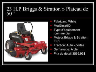 23 H.P Briggs & Stratton » Plateau de 50’’ Fabricant: White Modèle:zt50 Type d’équipement :commercial Moteur:Briggs & Stratton ELS Traction: Auto - portée Démarrage: A clé Prix de détail:3595,95$ 