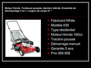    Fabricant:White Modèle:439 Type:résidentiel Moteur:Honda 160cc Traction:poussé Démarrage:manuel Garantie:3 ans Prix:369.95$ Moteur Honda. Tondeuse poussée, éjection latérale. Ensemble de déchiquetage 3 en 1. Largeur de coupe 21 ". 