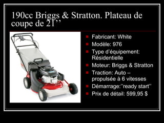190cc Briggs & Stratton. Plateau de coupe de 21’’ Fabricant: White Modèle: 976 Type d’équipement: Résidentielle  Moteur: Briggs & Stratton Traction: Auto – propulsée à 6 vitesses Démarrage:’’ready start’’ Prix de détail: 599,95 $ 